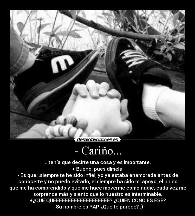 - Cariño... - ...tenía que decirte una cosa y es importante.
+ Bueno, pues dímela.
- Es que...siempre te he sido infiel, yo ya estaba enamorada antes de
conocerte y no puedo evitarlo, él siempre ha sido mi apoyo, el único
que me ha comprendido y que me hace moverme como nadie, cada vez me
sorprende más y siento que lo nuestro es interminable.
+¿QUÉ QUÉEEEEEEEEEEEEEEEEEE? ¿QUIÉN COÑO ES ESE?
- Su nombre es RAP ¿Qué te parece? :)