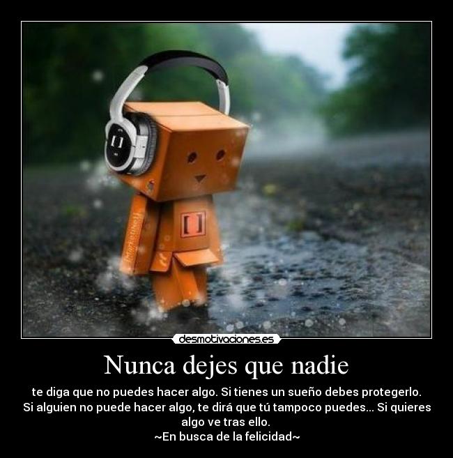 Nunca dejes que nadie - te diga que no puedes hacer algo. Si tienes un sueño debes protegerlo.
Si alguien no puede hacer algo, te dirá que tú tampoco puedes... Si quieres
algo ve tras ello.
~En busca de la felicidad~