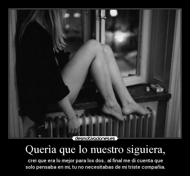 Querìa que lo nuestro siguiera, - creì que era lo mejor para los dos.. al final me di cuenta que
solo pensaba en mì, tu no necesitabas de mi triste compañìa.