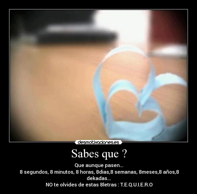 Sabes que ? - Que aunque pasen...
8 segundos, 8 minutos, 8 horas, 8dias,8 semanas, 8meses,8 años,8 dekadas...
NO te olvides de estas 8letras : T.E.Q.U.I.E.R.O