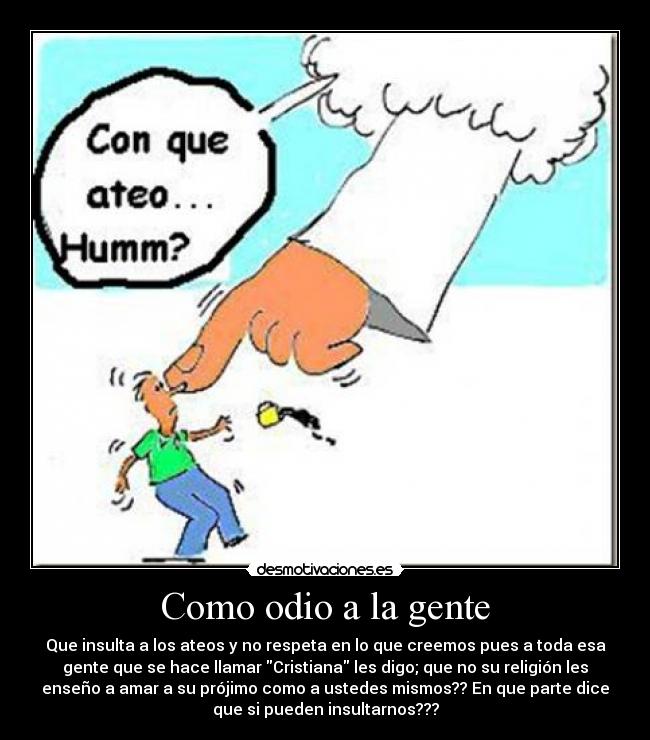 Como odio a la gente - Que insulta a los ateos y no respeta en lo que creemos pues a toda esa
gente que se hace llamar Cristiana les digo; que no su religión les
enseño a amar a su prójimo como a ustedes mismos?? En que parte dice
que si pueden insultarnos???