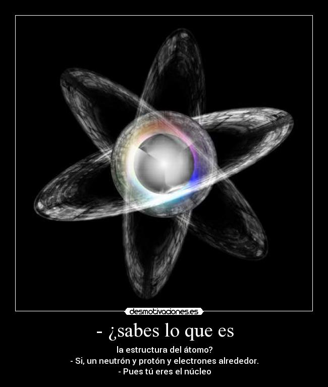 - ¿sabes lo que es - la estructura del átomo?
- Si, un neutrón y protón y electrones alrededor.
- Pues tú eres el núcleo