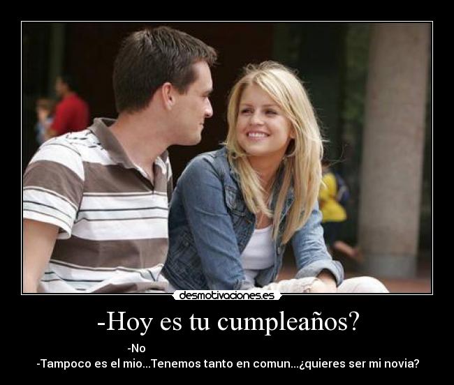 -Hoy es tu cumpleaños? - -No                                                                 
-Tampoco es el mio...Tenemos tanto en comun...¿quieres ser mi novia?