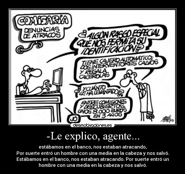 -Le explico, agente... - estábamos en el banco, nos estaban atracando,
Por suerte entró un hombre con una media en la cabeza y nos salvó.
Estábamos en el banco, nos estaban atracando. Por suerte entró un
hombre con una media en la cabeza y nos salvó.