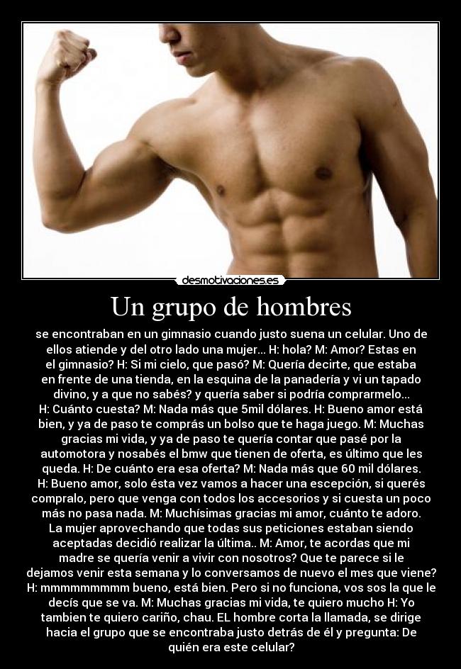 Un grupo de hombres - se encontraban en un gimnasio cuando justo suena un celular. Uno de
ellos atiende y del otro lado una mujer... H: hola? M: Amor? Estas en
el gimnasio? H: Si mi cielo, que pasó? M: Quería decirte, que estaba
en frente de una tienda, en la esquina de la panadería y vi un tapado
divino, y a que no sabés? y quería saber si podría comprarmelo...
H: Cuánto cuesta? M: Nada más que 5mil dólares. H: Bueno amor está
bien, y ya de paso te comprás un bolso que te haga juego. M: Muchas
gracias mi vida, y ya de paso te quería contar que pasé por la
automotora y nosabés el bmw que tienen de oferta, es último que les
queda. H: De cuánto era esa oferta? M: Nada más que 60 mil dólares.
H: Bueno amor, solo ésta vez vamos a hacer una escepción, si querés
compralo, pero que venga con todos los accesorios y si cuesta un poco
más no pasa nada. M: Muchísimas gracias mi amor, cuánto te adoro.
La mujer aprovechando que todas sus peticiones estaban siendo
aceptadas decidió realizar la última.. M: Amor, te acordas que mi
madre se quería venir a vivir con nosotros? Que te parece si le
dejamos venir esta semana y lo conversamos de nuevo el mes que viene?
H: mmmmmmmmm bueno, está bien. Pero si no funciona, vos sos la que le
decís que se va. M: Muchas gracias mi vida, te quiero mucho H: Yo
tambien te quiero cariño, chau. EL hombre corta la llamada, se dirige
hacia el grupo que se encontraba justo detrás de él y pregunta: De
quién era este celular?