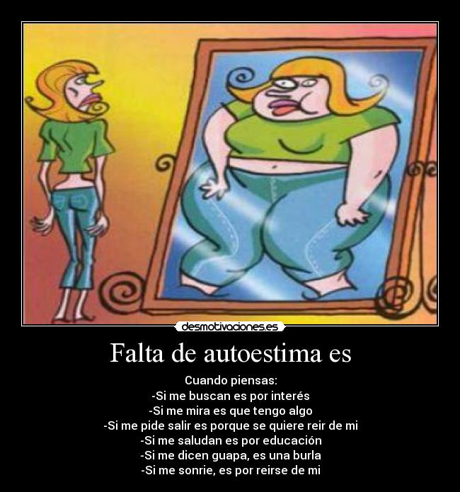 Falta de autoestima es - Cuando piensas:
-Si me buscan es por interés
-Si me mira es que tengo algo
-Si me pide salir es porque se quiere reir de mi
-Si me saludan es por educación
-Si me dicen guapa, es una burla
-Si me sonrie, es por reirse de mi