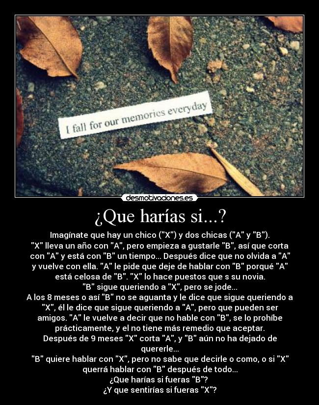 ¿Que harías si...? - Imagínate que hay un chico (X) y dos chicas (A y B).
X lleva un año con A, pero empieza a gustarle B, así que corta
con A y está con B un tiempo... Después dice que no olvida a A
y vuelve con ella. A le pide que deje de hablar con B porqué A
está celosa de B. X lo hace puestos que s su novia.
B sigue queriendo a X, pero se jode...
A los 8 meses o así B no se aguanta y le dice que sigue queriendo a
X, él le dice que sigue queriendo a A, pero que pueden ser
amigos. A le vuelve a decir que no hable con B, se lo prohíbe
prácticamente, y el no tiene más remedio que aceptar.
Después de 9 meses X corta A, y B aún no ha dejado de
quererle...
B quiere hablar con X, pero no sabe que decirle o como, o si X
querrá hablar con B después de todo...
¿Que harías si fueras B? 
¿Y que sentirías si fueras X?