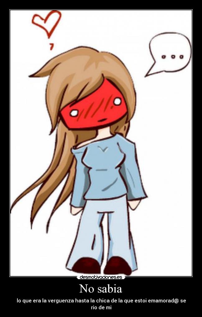 No sabia - lo que era la verguenza hasta la chica de la que estoi emamorad@ se rio de mi