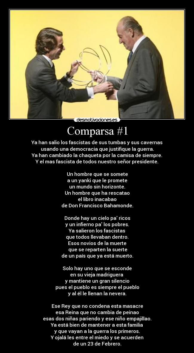 Comparsa #1 - Ya han salio los fascistas de sus tumbas y sus cavernas
usando una democracia que justifique la guerra.
Ya han cambiado la chaqueta por la camisa de siempre.
Y el mas fascista de todos nuestro señor presidente.

Un hombre que se somete
a un yanki que le promete
un mundo sin horizonte.
Un hombre que ha rescatao
el libro inacabao
de Don Francisco Bahamonde.

Donde hay un cielo pa ricos
y un infierno pa los pobres.
Ya salieron los fascistas
que todos llevaban dentro.
Esos novios de la muerte
 que se reparten la suerte
de un país que ya está muerto.

Solo hay uno que se esconde
en su vieja madriguera 
y mantiene un gran silencio
pues el pueblo es siempre el pueblo
y al él le llenan la nevera.

Ese Rey que no condena esta masacre
esa Reina que no cambia de peinao
esas dos niñas pariendo y ese niño empajillao.
Ya está bien de mantener a esta familia
y que vayan a la guerra los primeros.
Y ojalá les entre el miedo y se acuerden
de un 23 de Febrero.