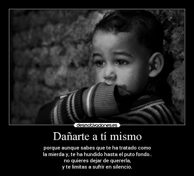 Dañarte a tí mismo - porque aunque sabes que te ha tratado como
la mierda y, te ha hundido hasta el puto fondo..
no quieres dejar de quererla,
y te limitas a sufrir en silencio.