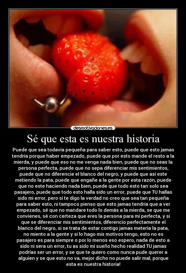 Sé que esta es nuestra historia - Puede que sea todavía pequeña para saber esto, puede que esto jamas
tendría porque haber empezado, puede que por esto mande el resto a la
mierda, y puede que eso no me venga nada bien, puede que no seas la
persona perfecta, puede que no sepa diferenciar mis sentimientos,
puede que no diferencie el blanco del negro, y puede que así este
metiendo la pata, puede que engañe a la gente por esta razón, puede
que no este haciendo nada bien, puede que todo esto tan solo sea
pasajero, puede que todo esto halla sido un error, puede que TU hallas
sido mi error, pero si te digo la verdad no creo que sea tan pequeña
para saber esto, ni tampoco pienso que esto jamas tendría que a ver
empezado, sé que no mandare todo lo demás a la mierda, se que me
convienes, sé con certeza que eres la persona para mi perfecta, y si
que se diferenciar mis sentimientos, diferencio perfectamente el
blanco del negro, si se trata de estar contigo jamas metería la pata,
no miento a la gente y si lo hago mis motivos tengo, esto no es
pasajero es para siempre o por lo menos eso espero, nada de esto a
sido ni sera un error, tu as sido mi sueño hecho realidad TU jamas
podrías ser un error, y se que te quiero como nunca pude querer a
alguien y se que esto no va, mejor dicho no puede salir mal, porque
esta es nuestra historia!