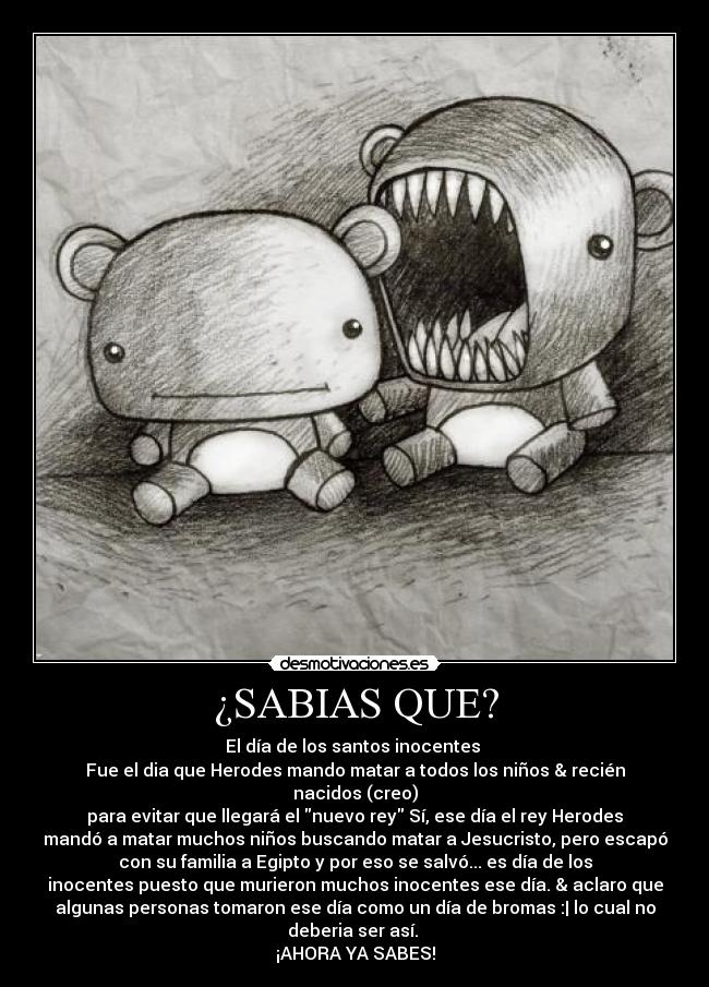 ¿SABIAS QUE? - El día de los santos inocentes
Fue el dia que Herodes mando matar a todos los niños & recién
nacidos (creo)
para evitar que llegará el nuevo rey Sí, ese día el rey Herodes
mandó a matar muchos niños buscando matar a Jesucristo, pero escapó
con su familia a Egipto y por eso se salvó... es día de los
inocentes puesto que murieron muchos inocentes ese día. & aclaro que
algunas personas tomaron ese día como un día de bromas :| lo cual no
deberia ser así.
¡AHORA YA SABES!