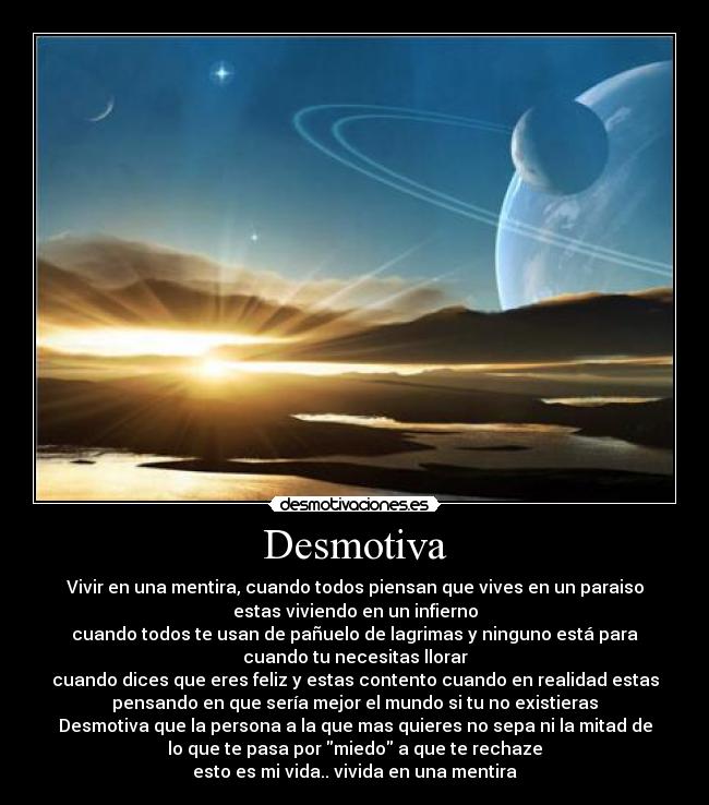 Desmotiva - Vivir en una mentira, cuando todos piensan que vives en un paraiso
estas viviendo en un infierno
cuando todos te usan de pañuelo de lagrimas y ninguno está para
cuando tu necesitas llorar
cuando dices que eres feliz y estas contento cuando en realidad estas
pensando en que sería mejor el mundo si tu no existieras
Desmotiva que la persona a la que mas quieres no sepa ni la mitad de
lo que te pasa por miedo a que te rechaze
esto es mi vida.. vivida en una mentira
