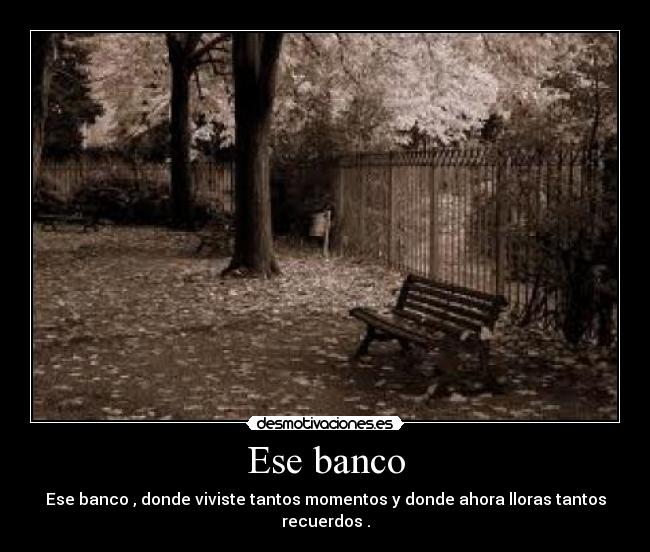 Ese banco - Ese banco , donde viviste tantos momentos y donde ahora lloras tantos recuerdos .