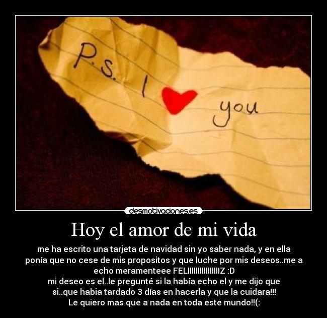 Hoy el amor de mi vida - me ha escrito una tarjeta de navidad sin yo saber nada, y en ella
ponía que no cese de mis propositos y que luche por mis deseos..me a
echo meramenteee FELIIIIIIIIIIIIIIIIZ :D
mi deseo es el..le pregunté si la había echo el y me dijo que
si..que habia tardado 3 días en hacerla y que la cuidara!!!
Le quiero mas que a nada en toda este mundo!!(: