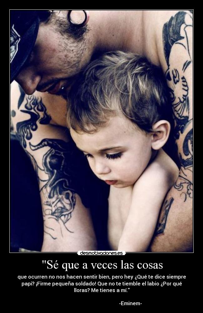 Sé que a veces las cosas - que ocurren no nos hacen sentir bien, pero hey ¿Qué te dice siempre
papi? ¡Firme pequeña soldado! Que no te tiemble el labio ¿Por qué
lloras? Me tienes a mí.
                                                                      
                                              -Eminem-
