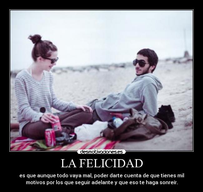 LA FELICIDAD - es que aunque todo vaya mal, poder darte cuenta de que tienes mil
motivos por los que seguir adelante y que eso te haga sonreír.