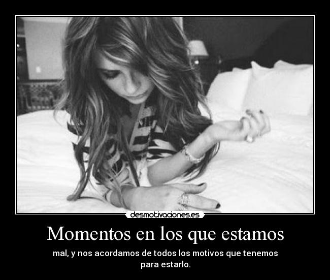 Momentos en los que estamos - mal, y nos acordamos de todos los motivos que tenemos
para estarlo.