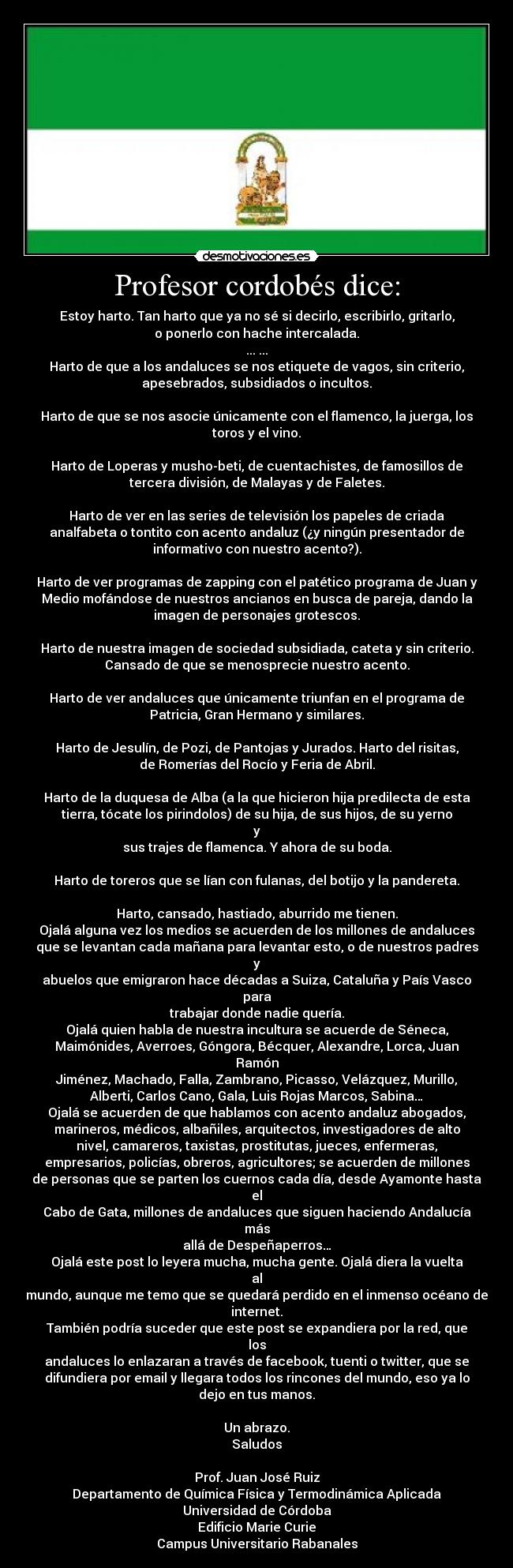 Profesor cordobés dice: - Estoy harto. Tan harto que ya no sé si decirlo, escribirlo, gritarlo,
o ponerlo con hache intercalada.
... ...
Harto de que a los andaluces se nos etiquete de vagos, sin criterio,
apesebrados, subsidiados o incultos.
Harto de que se nos asocie únicamente con el flamenco, la juerga, los
toros y el vino.
Harto de Loperas y musho-beti, de cuentachistes, de famosillos de
tercera división, de Malayas y de Faletes.
Harto de ver en las series de televisión los papeles de criada
analfabeta o tontito con acento andaluz (¿y ningún presentador de
informativo con nuestro acento?).
Harto de ver programas de zapping con el patético programa de Juan y
Medio mofándose de nuestros ancianos en busca de pareja, dando la
imagen de personajes grotescos.
Harto de nuestra imagen de sociedad subsidiada, cateta y sin criterio.
Cansado de que se menosprecie nuestro acento.
Harto de ver andaluces que únicamente triunfan en el programa de
Patricia, Gran Hermano y similares.
Harto de Jesulín, de Pozi, de Pantojas y Jurados. Harto del risitas,
de Romerías del Rocío y Feria de Abril.
Harto de la duquesa de Alba (a la que hicieron hija predilecta de esta
tierra, tócate los pirindolos) de su hija, de sus hijos, de su yerno
y
sus trajes de flamenca. Y ahora de su boda.
Harto de toreros que se lían con fulanas, del botijo y la pandereta.
Harto, cansado, hastiado, aburrido me tienen.
Ojalá alguna vez los medios se acuerden de los millones de andaluces
que se levantan cada mañana para levantar esto, o de nuestros padres
y
abuelos que emigraron hace décadas a Suiza, Cataluña y País Vasco
para
trabajar donde nadie quería.
Ojalá quien habla de nuestra incultura se acuerde de Séneca,
Maimónides, Averroes, Góngora, Bécquer, Alexandre, Lorca, Juan
Ramón
Jiménez, Machado, Falla, Zambrano, Picasso, Velázquez, Murillo,
Alberti, Carlos Cano, Gala, Luis Rojas Marcos, Sabina…
Ojalá se acuerden de que hablamos con acento andaluz abogados,
marineros, médicos, albañiles, arquitectos, investigadores de alto
nivel, camareros, taxistas, prostitutas, jueces, enfermeras,
empresarios, policías, obreros, agricultores; se acuerden de millones
de personas que se parten los cuernos cada día, desde Ayamonte hasta
el
Cabo de Gata, millones de andaluces que siguen haciendo Andalucía
más
allá de Despeñaperros…
Ojalá este post lo leyera mucha, mucha gente. Ojalá diera la vuelta
al
mundo, aunque me temo que se quedará perdido en el inmenso océano de
internet.
También podría suceder que este post se expandiera por la red, que
los
andaluces lo enlazaran a través de facebook, tuenti o twitter, que se
difundiera por email y llegara todos los rincones del mundo, eso ya lo
dejo en tus manos.
Un abrazo.
Saludos
Prof. Juan José Ruiz
Departamento de Química Física y Termodinámica Aplicada
Universidad de Córdoba
Edificio Marie Curie
Campus Universitario Rabanales