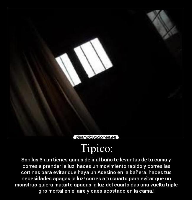 Tipico: - Son las 3 a.m tienes ganas de ir al baño te levantas de tu cama y
corres a prender la luz! haces un movimiento rapido y corres las
cortinas para evitar que haya un Asesino en la bañera. haces tus
necesidades apagas la luz! corres a tu cuarto para evitar que un
monstruo quiera matarte apagas la luz del cuarto das una vuelta triple
giro mortal en el aire y caes acostado en la cama.!