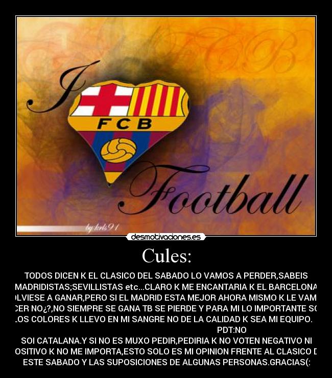 Cules: - TODOS DICEN K EL CLASICO DEL SABADO LO VAMOS A PERDER,SABEIS
MADRIDISTAS;SEVILLISTAS etc...CLARO K ME ENCANTARIA K EL BARCELONA
VOLVIESE A GANAR,PERO SI EL MADRID ESTA MEJOR AHORA MISMO K LE VAMOS
ACER NO¿?,NO SIEMPRE SE GANA TB SE PIERDE Y PARA MI LO IMPORTANTE SON
LOS COLORES K LLEVO EN MI SANGRE NO DE LA CALIDAD K SEA MI EQUIPO.
PDT:NO
SOI CATALANA.Y SI NO ES MUXO PEDIR,PEDIRIA K NO VOTEN NEGATIVO NI
POSITIVO K NO ME IMPORTA,ESTO SOLO ES MI OPINION FRENTE AL CLASICO DE
ESTE SABADO Y LAS SUPOSICIONES DE ALGUNAS PERSONAS.GRACIAS(: