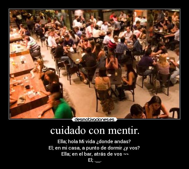 cuidado con mentir. - Ella; hola Mi vida ¿donde andas?
El; en mi casa, a punto de dormir ¿y vos?
Ella; en el bar, atrás de vos ¬¬
El; .__.