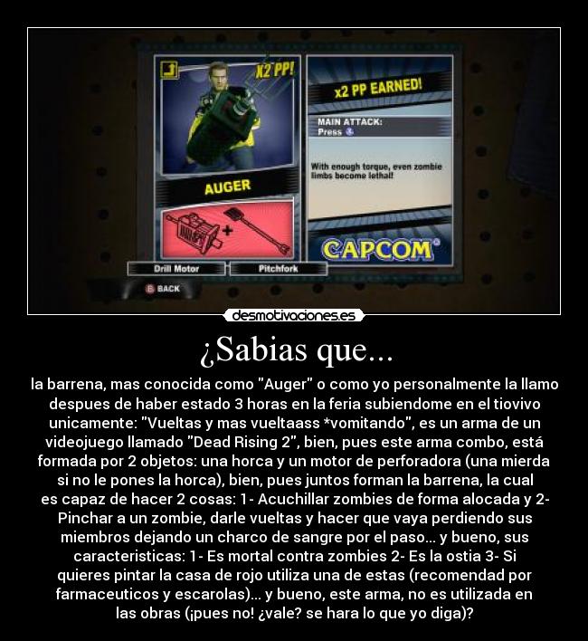 ¿Sabias que... - la barrena, mas conocida como Auger o como yo personalmente la llamo
despues de haber estado 3 horas en la feria subiendome en el tiovivo
unicamente: Vueltas y mas vueltaass *vomitando, es un arma de un
videojuego llamado Dead Rising 2, bien, pues este arma combo, está
formada por 2 objetos: una horca y un motor de perforadora (una mierda
si no le pones la horca), bien, pues juntos forman la barrena, la cual
es capaz de hacer 2 cosas: 1- Acuchillar zombies de forma alocada y 2-
Pinchar a un zombie, darle vueltas y hacer que vaya perdiendo sus
miembros dejando un charco de sangre por el paso... y bueno, sus
caracteristicas: 1- Es mortal contra zombies 2- Es la ostia 3- Si
quieres pintar la casa de rojo utiliza una de estas (recomendad por
farmaceuticos y escarolas)... y bueno, este arma, no es utilizada en
las obras (¡pues no! ¿vale? se hara lo que yo diga)?