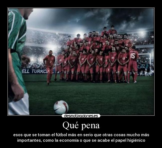 Qué pena - esos que se toman el fútbol más en serio que otras cosas mucho más
importantes, como la economía o que se acabe el papel higiénico