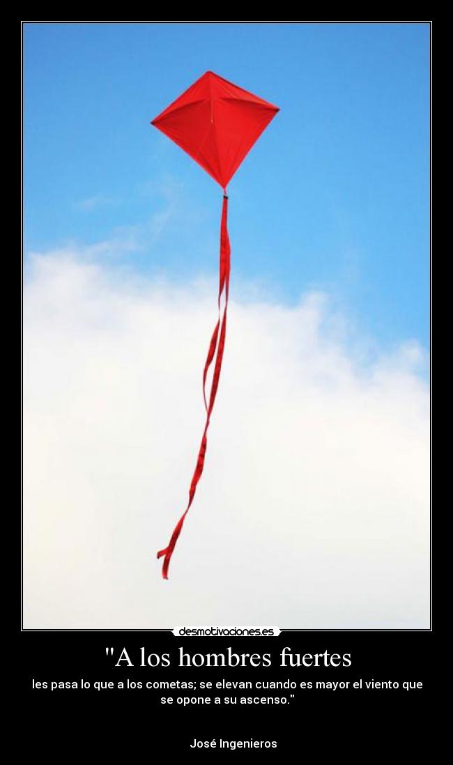 A los hombres fuertes - les pasa lo que a los cometas; se elevan cuando es mayor el viento que
se opone a su ascenso.

                                                                      
     José Ingenieros
