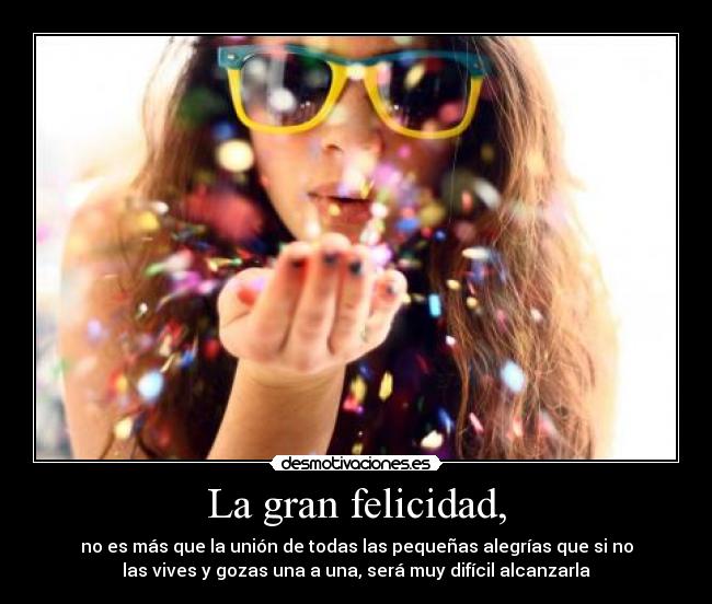 La gran felicidad, - no es más que la unión de todas las pequeñas alegrías que si no
las vives y gozas una a una, será muy difícil alcanzarla