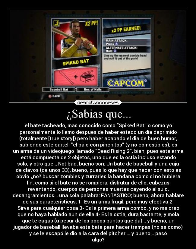 ¿Sabias que... - el bate tacheado, mas conocido como Spiked Bat o como yo
personalmente lo llamo despues de haber estado un dia deprimido
(totalmente [true story]) pero haber acabado el dia de buen humor,
subiendo este cartel: el palo con pinchitos (y no comestibles); es
un arma de un videojuego llamado Dead Rising 2, bien, pues este arma
está compuesta de 2 objetos, uno que es la ostia incluso estando
solo, y otro que... Not bad, bueno son: Un bate de baseball y una caja
de clavos (de unos 33), bueno, pues lo que hay que hacer con esto es
obvio ¿no? buscar zombies y zurrarles la bandana como si no hubiera
fin, como si el bate no se rompiera, disfrutar de ello, cabezas
reventando, cuerpos de personas muertas cayendo al sulo,
desangramientos... una sola palabra: FANTASTICO; bueno, ahora hablare
de sus caracteristicas: 1- Es un arma fragil, pero muy efectiva 2-
Sirve para cualquier cosa 3- Es la primera arma combo, y no me creo
que no haya hablado aun de ella 4- Es la ostia, dura bastante, y mola
que te cagas (a pesar de los pocos puntos que da)... y bueno, un
jugador de baseball llevaba este bate para hacer trampas (no se como)
y se le escapó le dio a la cara del pitcher.... y bueno... pasó
algo?