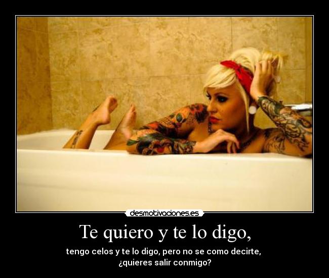 Te quiero y te lo digo, - tengo celos y te lo digo, pero no se como decirte,
¿quieres salir conmigo?