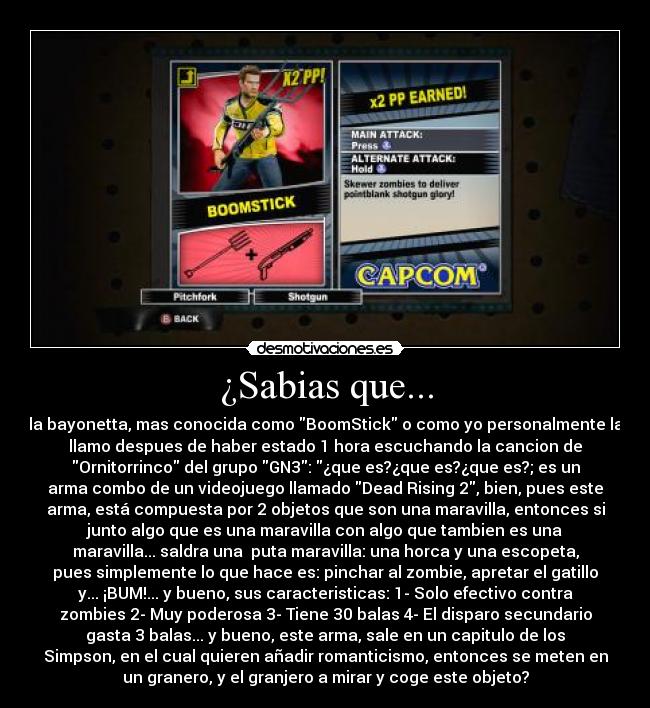 ¿Sabias que... - la bayonetta, mas conocida como BoomStick o como yo personalmente la
llamo despues de haber estado 1 hora escuchando la cancion de
Ornitorrinco del grupo GN3: ¿que es?¿que es?¿que es?; es un
arma combo de un videojuego llamado Dead Rising 2, bien, pues este
arma, está compuesta por 2 objetos que son una maravilla, entonces si
junto algo que es una maravilla con algo que tambien es una
maravilla... saldra una  puta maravilla: una horca y una escopeta,
pues simplemente lo que hace es: pinchar al zombie, apretar el gatillo
y... ¡BUM!... y bueno, sus caracteristicas: 1- Solo efectivo contra
zombies 2- Muy poderosa 3- Tiene 30 balas 4- El disparo secundario
gasta 3 balas... y bueno, este arma, sale en un capitulo de los
Simpson, en el cual quieren añadir romanticismo, entonces se meten en
un granero, y el granjero a mirar y coge este objeto?