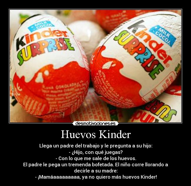 Huevos Kinder - Llega un padre del trabajo y le pregunta a su hijo:
- ¿Hijo, con qué juegas?
- Con lo que me sale de los huevos.
El padre le pega un tremenda bofetada. El niño corre llorando a decirle a su madre:
- ¡Mamáaaaaaaaaa, ya no quiero más huevos Kinder!