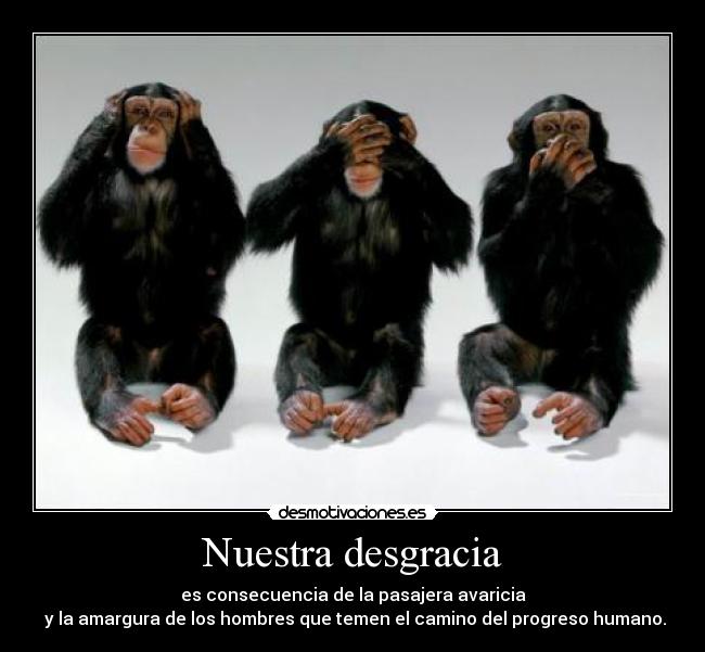 Nuestra desgracia - es consecuencia de la pasajera avaricia
y la amargura de los hombres que temen el camino del progreso humano.