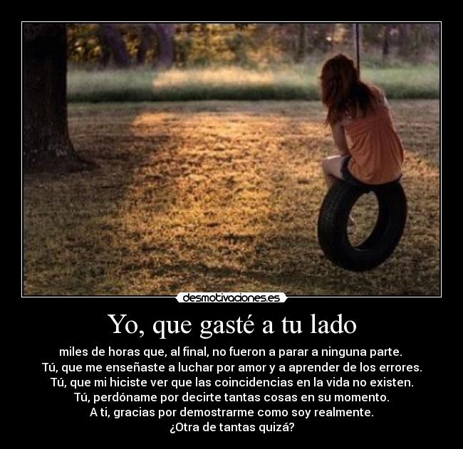 Yo, que gasté a tu lado - miles de horas que, al final, no fueron a parar a ninguna parte.
Tú, que me enseñaste a luchar por amor y a aprender de los errores.
Tú, que mi hiciste ver que las coincidencias en la vida no existen.
Tú, perdóname por decirte tantas cosas en su momento.
A ti, gracias por demostrarme como soy realmente.
¿Otra de tantas quizá?