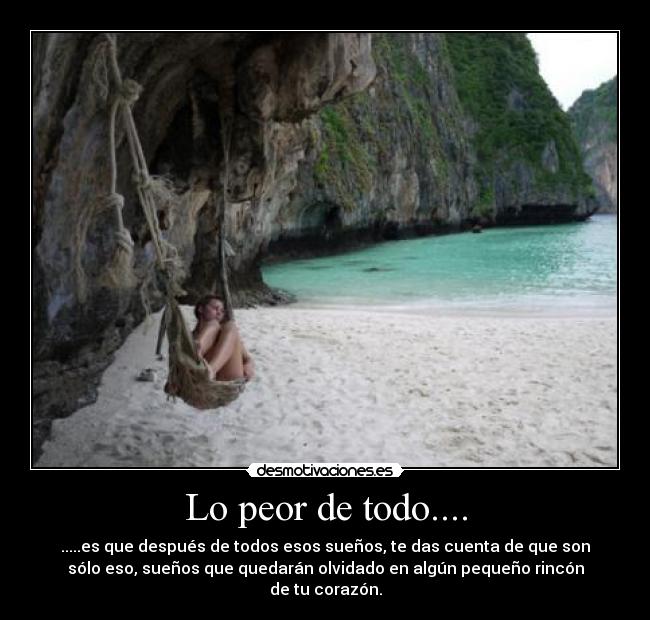 Lo peor de todo.... - .....es que después de todos esos sueños, te das cuenta de que son
sólo eso, sueños que quedarán olvidado en algún pequeño rincón
de tu corazón.