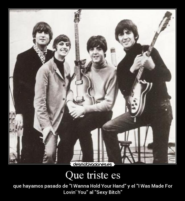 Que triste es - que hayamos pasado de I Wanna Hold Your Hand y el I Was Made For
Lovin You al Sexy Bitch