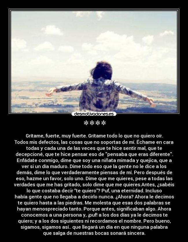 **** - Grítame, fuerte, muy fuerte. Grítame todo lo que no quiero oír.
Todos mis defectos, las cosas que no soportas de mí. Échame en cara
todas y cada una de las veces que te hice sentir mal, que te
decepcioné, que te hice pensar eso de pensaba que eras diferente.
Enfádate conmigo, dime que soy una niñata mimada y quejica, que a
ver si un día maduro. Dime todo eso que la gente no le dice a los
demás, dime lo que verdaderamente piensas de mí. Pero después de
eso, hazme un favor, solo uno. Dime que me quieres, pese a todas las
verdades que me has gritado, solo dime que me quieres.Antes, ¿sabéis
lo que costaba decir “te quiero”? Puf, una eternidad. Incluso
había gente que no llegaba a decirlo nunca. ¿Ahora? Ahora le decimos
te quiero hasta a las piedras. Me molesta que esas dos palabras se
hayan menospreciado tanto. Porque antes, significaban algo. Ahora
conocemos a una persona y, ¡puf! a los dos días ya le decimos te
quiero; y a los dos siguientes ni recordamos el nombre. Pero bueno,
sigamos, sigamos así.. que llegará un día en que ninguna palabra
que salga de nuestras bocas sonará sincera.