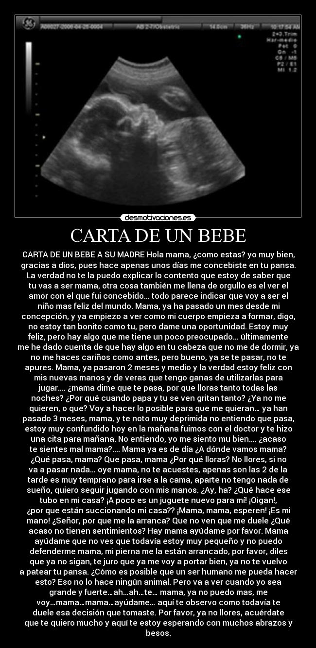 CARTA DE UN BEBE - CARTA DE UN BEBE A SU MADRE Hola mama, ¿como estas? yo muy bien,
gracias a dios, pues hace apenas unos días me concebiste en tu pansa.
La verdad no te la puedo explicar lo contento que estoy de saber que
tu vas a ser mama, otra cosa también me llena de orgullo es el ver el
amor con el que fui concebido... todo parece indicar que voy a ser el
niño mas feliz del mundo. Mama, ya ha pasado un mes desde mi
concepción, y ya empiezo a ver como mi cuerpo empieza a formar, digo,
no estoy tan bonito como tu, pero dame una oportunidad. Estoy muy
feliz, pero hay algo que me tiene un poco preocupado… últimamente
me he dado cuenta de que hay algo en tu cabeza que no me de dormir, ya
no me haces cariños como antes, pero bueno, ya se te pasar, no te
apures. Mama, ya pasaron 2 meses y medio y la verdad estoy feliz con
mis nuevas manos y de veras que tengo ganas de utilizarlas para
jugar…. ¿mama dime que te pasa, por que lloras tanto todas las
noches? ¿Por qué cuando papa y tu se ven gritan tanto? ¿Ya no me
quieren, o que? Voy a hacer lo posible para que me quieran… ya han
pasado 3 meses, mama, y te noto muy deprimida no entiendo que pasa,
estoy muy confundido hoy en la mañana fuimos con el doctor y te hizo
una cita para mañana. No entiendo, yo me siento mu bien…. ¿acaso
te sientes mal mama?.... Mama ya es de día ¿A dónde vamos mama?
¿Qué pasa, mama? Que pasa, mama ¿Por qué lloras? No llores, si no
va a pasar nada… oye mama, no te acuestes, apenas son las 2 de la
tarde es muy temprano para irse a la cama, aparte no tengo nada de
sueño, quiero seguir jugando con mis manos. ¿Ay, ha? ¿Qué hace ese
tubo en mi casa? ¡A poco es un juguete nuevo para mí! ¡Oigan!,
¿por que están succionando mi casa?? ¡Mama, mama, esperen! ¡Es mi
mano! ¿Señor, por que me la arranca? Que no ven que me duele ¿Qué
acaso no tienen sentimientos? Hay mama ayúdame por favor. Mama
ayúdame que no ves que todavía estoy muy pequeño y no puedo
defenderme mama, mi pierna me la están arrancado, por favor, diles
que ya no sigan, te juro que ya me voy a portar bien, ya no te vuelvo
a patear tu pansa. ¿Cómo es posible que un ser humano me pueda hacer
esto? Eso no lo hace ningún animal. Pero va a ver cuando yo sea
grande y fuerte…ah…ah…te… mama, ya no puedo mas, me
voy…mama…mama…ayúdame… aquí te observo como todavía te
duele esa decisión que tomaste. Por favor, ya no llores, acuérdate
que te quiero mucho y aquí te estoy esperando con muchos abrazos y
besos.
