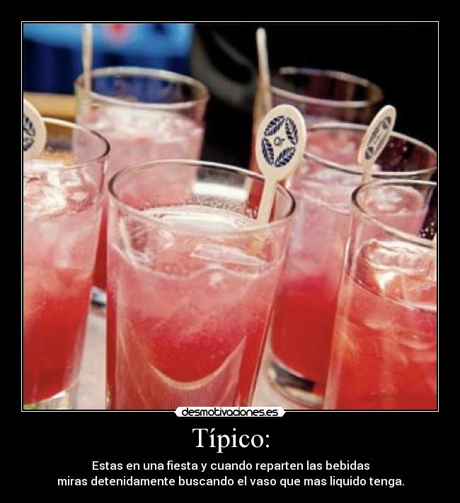 Típico: - Estas en una fiesta y cuando reparten las bebidas
miras detenidamente buscando el vaso que mas liquido tenga.