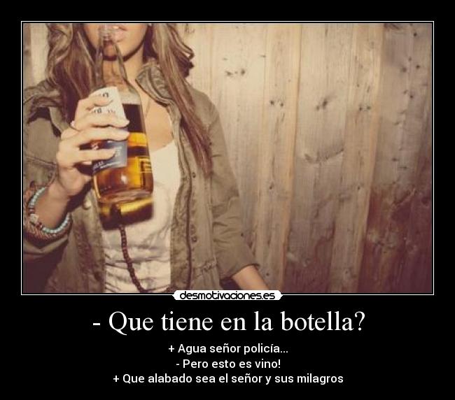 - Que tiene en la botella? - + Agua señor policía...
- Pero esto es vino!
+ Que alabado sea el señor y sus milagros