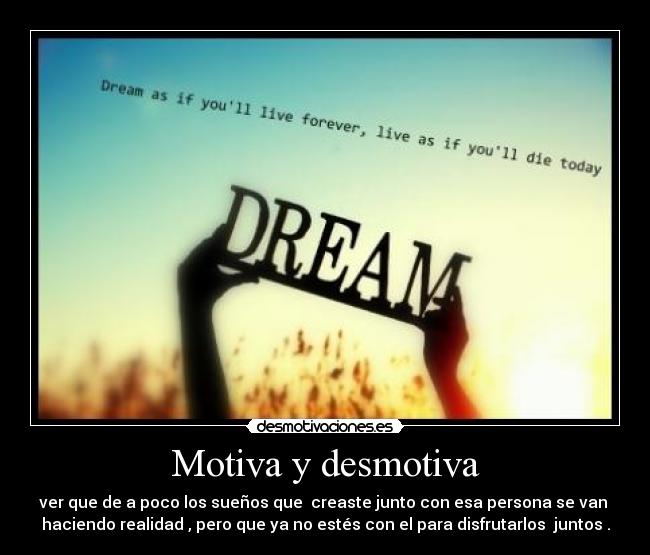 Motiva y desmotiva - ver que de a poco los sueños que creaste junto con esa persona se van
haciendo realidad , pero que ya no estés con el para disfrutarlos juntos .