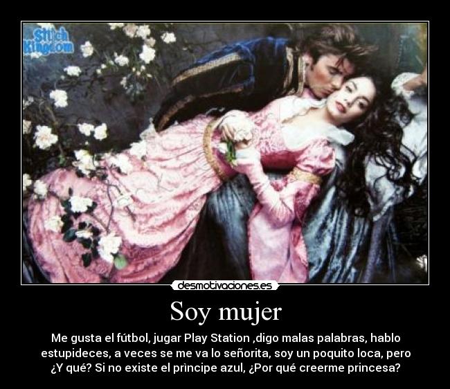 Soy mujer - Me gusta el fútbol, jugar Play Station ,digo malas palabras, hablo
estupideces, a veces se me va lo señorita, soy un poquito loca, pero
¿Y qué? Si no existe el prìncipe azul, ¿Por qué creerme princesa?