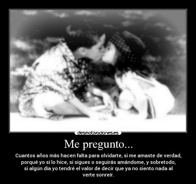 Me pregunto... - Cuantos años más hacen falta para olvidarte, si me amaste de verdad,
porqué yo sí lo hice, si sigues o seguirás amándome, y sobretodo,
si algún día yo tendré el valor de decir que ya no siento nada al
verte sonreír.