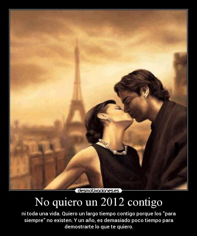 No quiero un 2012 contigo - ni toda una vida. Quiero un largo tiempo contigo porque los para
siempre no existen. Y un año, es demasiado poco tiempo para
demostrarte lo que te quiero.
