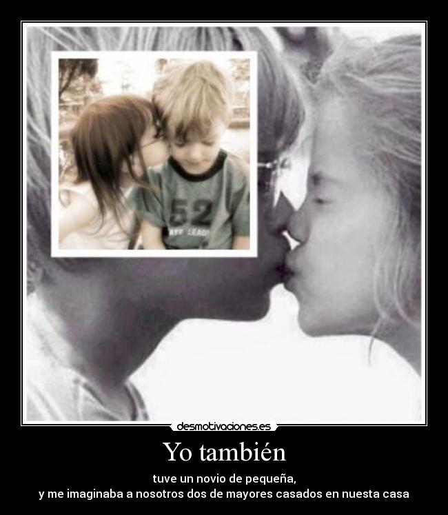 Yo también - tuve un novio de pequeña,
y me imaginaba a nosotros dos de mayores casados en nuesta casa
