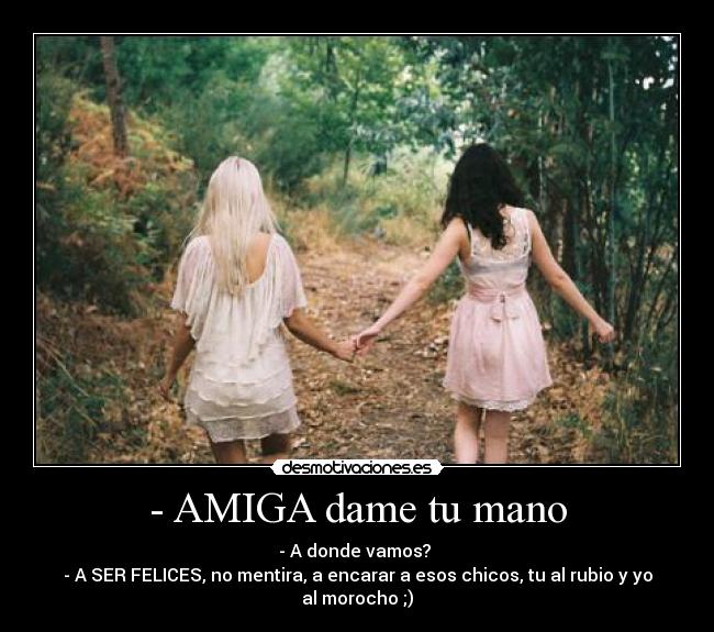 - AMIGA dame tu mano - - A donde vamos? 
- A SER FELICES, no mentira, a encarar a esos chicos, tu al rubio y yo al morocho ;)