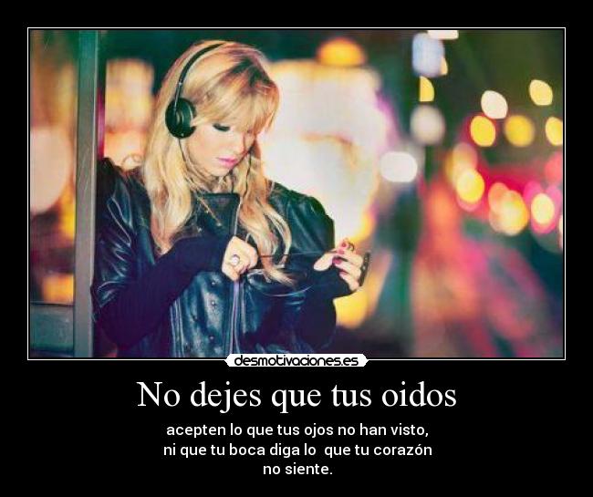 No dejes que tus oidos - acepten lo que tus ojos no han visto,
ni que tu boca diga lo que tu corazón
no siente.