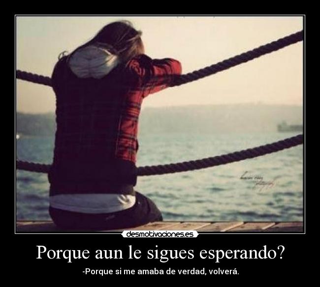 Porque aun le sigues esperando? - -Porque si me amaba de verdad, volverá.